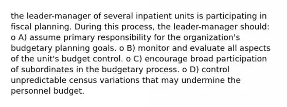 the leader-manager of several inpatient units is participating in fiscal planning. During this process, the leader-manager should: o A) assume primary responsibility for the organization's budgetary planning goals. o B) monitor and evaluate all aspects of the unit's budget control. o C) encourage broad participation of subordinates in the budgetary process. o D) control unpredictable census variations that may undermine the personnel budget.