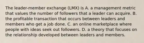 The leader-member exchange (LMX) is A. a management metric that values the number of followers that a leader can acquire. B. the profitable transaction that occurs between leaders and members who get a job done. C. an online marketplace where people with ideas seek out followers. D. a theory that focuses on the relationship developed between leaders and members.