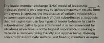 The leader-member exchange (LMX) model of leadership _____. a. indicates there is only one way to achieve maximum results from employees b. stresses the importance of variable relationships between supervisors and each of their subordinates c. suggests that managers can use four types of leader behavior to clarify subordinates' paths to goal attainment d. is recommended for situations when time is of the highest importance in making a decision e. involves being friendly and approachable, showing concern for subordinate welfare, and treating members as equal