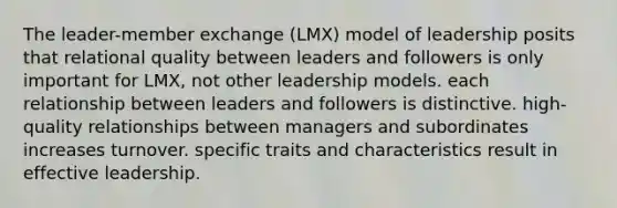 The leader-member exchange (LMX) model of leadership posits that relational quality between leaders and followers is only important for LMX, not other leadership models. each relationship between leaders and followers is distinctive. high-quality relationships between managers and subordinates increases turnover. specific traits and characteristics result in effective leadership.