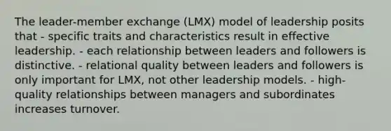 The leader-member exchange (LMX) model of leadership posits that - specific traits and characteristics result in effective leadership. - each relationship between leaders and followers is distinctive. - relational quality between leaders and followers is only important for LMX, not other leadership models. - high-quality relationships between managers and subordinates increases turnover.