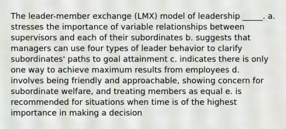 The leader-member exchange (LMX) model of leadership _____. a. stresses the importance of variable relationships between supervisors and each of their subordinates b. suggests that managers can use four types of leader behavior to clarify subordinates' paths to goal attainment c. indicates there is only one way to achieve maximum results from employees d. involves being friendly and approachable, showing concern for subordinate welfare, and treating members as equal e. is recommended for situations when time is of the highest importance in making a decision