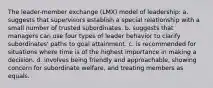 The leader-member exchange (LMX) model of leadership: a. suggests that supervisors establish a special relationship with a small number of trusted subordinates. b. suggests that managers can use four types of leader behavior to clarify subordinates' paths to goal attainment. c. is recommended for situations where time is of the highest importance in making a decision. d. involves being friendly and approachable, showing concern for subordinate welfare, and treating members as equals.