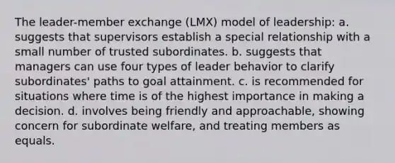 The leader-member exchange (LMX) model of leadership: a. suggests that supervisors establish a special relationship with a small number of trusted subordinates. b. suggests that managers can use four types of leader behavior to clarify subordinates' paths to goal attainment. c. is recommended for situations where time is of the highest importance in making a decision. d. involves being friendly and approachable, showing concern for subordinate welfare, and treating members as equals.