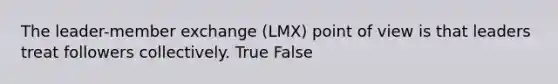 The leader-member exchange (LMX) point of view is that leaders treat followers collectively. True False