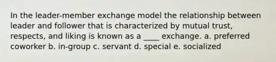 In the leader-member exchange model the relationship between leader and follower that is characterized by mutual trust, respects, and liking is known as a ____ exchange. a. preferred coworker b. in-group c. servant d. special e. socialized