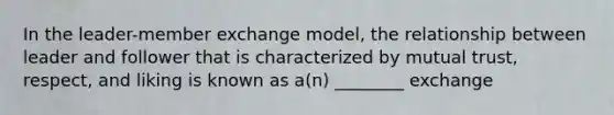 In the leader-member exchange model, the relationship between leader and follower that is characterized by mutual trust, respect, and liking is known as a(n) ________ exchange