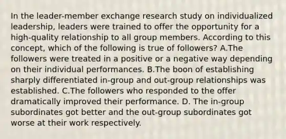 In the leader-member exchange research study on individualized leadership, leaders were trained to offer the opportunity for a high-quality relationship to all group members. According to this concept, which of the following is true of followers? A.The followers were treated in a positive or a negative way depending on their individual performances. B.The boon of establishing sharply differentiated in-group and out-group relationships was established. C.The followers who responded to the offer dramatically improved their performance. D. The in-group subordinates got better and the out-group subordinates got worse at their work respectively.