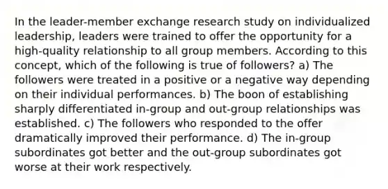 In the leader-member exchange research study on individualized leadership, leaders were trained to offer the opportunity for a high-quality relationship to all group members. According to this concept, which of the following is true of followers? a) The followers were treated in a positive or a negative way depending on their individual performances. b) The boon of establishing sharply differentiated in-group and out-group relationships was established. c) The followers who responded to the offer dramatically improved their performance. d) The in-group subordinates got better and the out-group subordinates got worse at their work respectively.