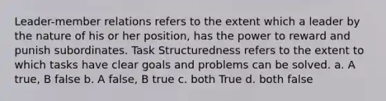 Leader-member relations refers to the extent which a leader by the nature of his or her position, has the power to reward and punish subordinates. Task Structuredness refers to the extent to which tasks have clear goals and problems can be solved. a. A true, B false b. A false, B true c. both True d. both false