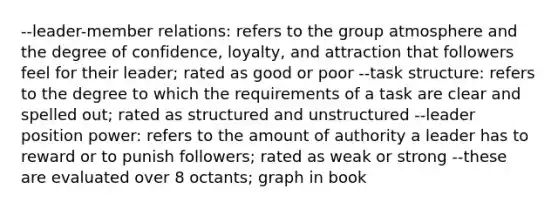 --leader-member relations: refers to the group atmosphere and the degree of confidence, loyalty, and attraction that followers feel for their leader; rated as good or poor --task structure: refers to the degree to which the requirements of a task are clear and spelled out; rated as structured and unstructured --leader position power: refers to the amount of authority a leader has to reward or to punish followers; rated as weak or strong --these are evaluated over 8 octants; graph in book