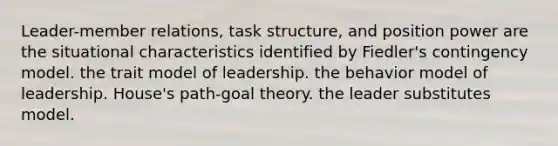 Leader-member relations, task structure, and position power are the situational characteristics identified by Fiedler's contingency model. the trait model of leadership. the behavior model of leadership. House's path-goal theory. the leader substitutes model.