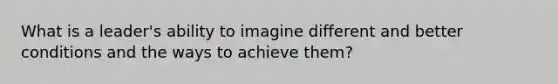 What is a leader's ability to imagine different and better conditions and the ways to achieve them?