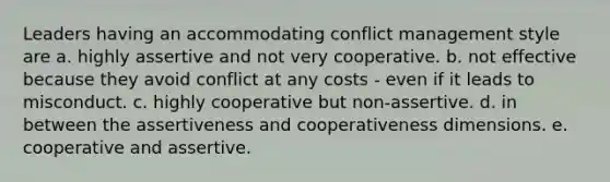 Leaders having an accommodating conflict management style are a. highly assertive and not very cooperative. b. not effective because they avoid conflict at any costs - even if it leads to misconduct. c. highly cooperative but non-assertive. d. in between the assertiveness and cooperativeness dimensions. e. cooperative and assertive.