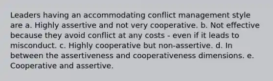 Leaders having an accommodating <a href='https://www.questionai.com/knowledge/k3gYT4NY1y-conflict-management' class='anchor-knowledge'>conflict management</a> style are a. Highly assertive and not very cooperative. b. Not effective because they avoid conflict at any costs - even if it leads to misconduct. c. Highly cooperative but non-assertive. d. In between the assertiveness and cooperativeness dimensions. e. Cooperative and assertive.