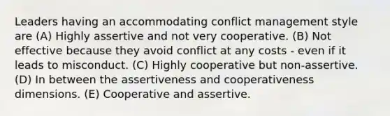 Leaders having an accommodating conflict management style are (A) Highly assertive and not very cooperative. (B) Not effective because they avoid conflict at any costs - even if it leads to misconduct. (C) Highly cooperative but non-assertive. (D) In between the assertiveness and cooperativeness dimensions. (E) Cooperative and assertive.