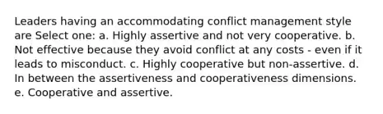 Leaders having an accommodating conflict management style are Select one: a. Highly assertive and not very cooperative. b. Not effective because they avoid conflict at any costs - even if it leads to misconduct. c. Highly cooperative but non-assertive. d. In between the assertiveness and cooperativeness dimensions. e. Cooperative and assertive.