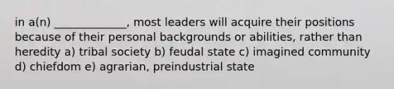 in a(n) _____________, most leaders will acquire their positions because of their personal backgrounds or abilities, rather than heredity a) tribal society b) feudal state c) imagined community d) chiefdom e) agrarian, preindustrial state