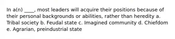 In a(n) ____, most leaders will acquire their positions because of their personal backgrounds or abilities, rather than heredity a. Tribal society b. Feudal state c. Imagined community d. Chiefdom e. Agrarian, preindustrial state