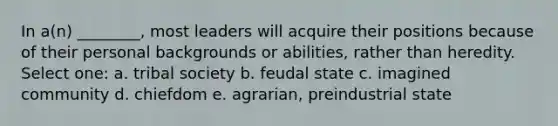 In a(n) ________, most leaders will acquire their positions because of their personal backgrounds or abilities, rather than heredity. Select one: a. tribal society b. feudal state c. imagined community d. chiefdom e. agrarian, preindustrial state