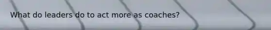 What do leaders do to act more as coaches?