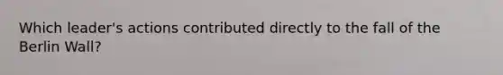 Which leader's actions contributed directly to the fall of the Berlin Wall?