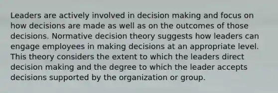 Leaders are actively involved in decision making and focus on how decisions are made as well as on the outcomes of those decisions. Normative decision theory suggests how leaders can engage employees in making decisions at an appropriate level. This theory considers the extent to which the leaders direct decision making and the degree to which the leader accepts decisions supported by the organization or group.