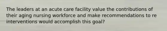 The leaders at an acute care facility value the contributions of their aging nursing workforce and make recommendations to re interventions would accomplish this goal?