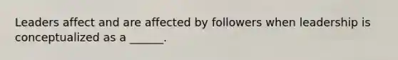 Leaders affect and are affected by followers when leadership is conceptualized as a ______.