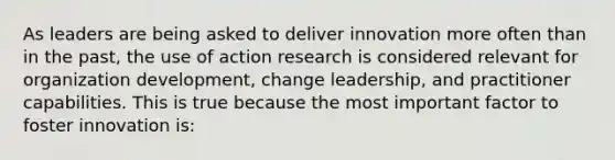 As leaders are being asked to deliver innovation more often than in the past, the use of action research is considered relevant for organization development, change leadership, and practitioner capabilities. This is true because the most important factor to foster innovation is: