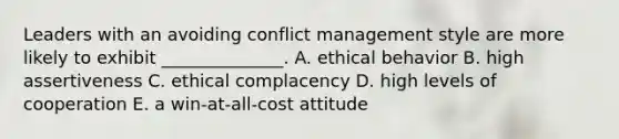 Leaders with an avoiding conflict management style are more likely to exhibit ______________. A. ethical behavior B. high assertiveness C. ethical complacency D. high levels of cooperation E. a win-at-all-cost attitude