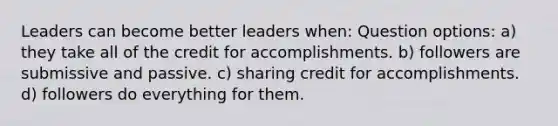 Leaders can become better leaders when: Question options: a) they take all of the credit for accomplishments. b) followers are submissive and passive. c) sharing credit for accomplishments. d) followers do everything for them.