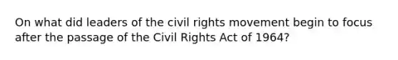 On what did leaders of the civil rights movement begin to focus after the passage of the Civil Rights Act of 1964?