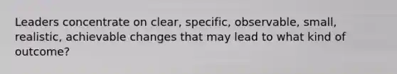 Leaders concentrate on clear, specific, observable, small, realistic, achievable changes that may lead to what kind of outcome?