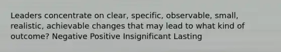 Leaders concentrate on clear, specific, observable, small, realistic, achievable changes that may lead to what kind of outcome? Negative Positive Insignificant Lasting