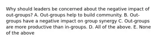 Why should leaders be concerned about the negative impact of out-groups? A. Out-groups help to build community. B. Out-groups have a negative impact on group synergy C. Out-groups are more productive than in-groups. D. All of the above. E. None of the above