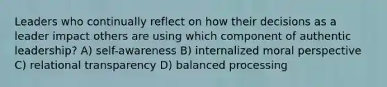 Leaders who continually reflect on how their decisions as a leader impact others are using which component of authentic leadership? A) self-awareness B) internalized moral perspective C) relational transparency D) balanced processing