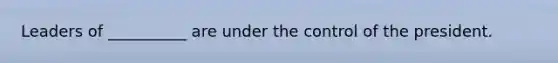 Leaders of __________ are under the control of the president.