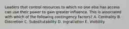 Leaders that control resources to which no one else has access can use their power to gain greater influence. This is associated with which of the following contingency factors? A. Centrality B. Discretion C. Substitutability D. Ingratiation E. Visibility