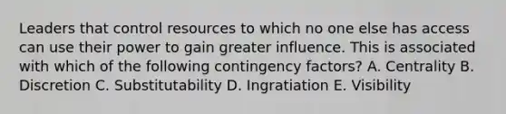 Leaders that control resources to which no one else has access can use their power to gain greater influence. This is associated with which of the following contingency factors? A. Centrality B. Discretion C. Substitutability D. Ingratiation E. Visibility