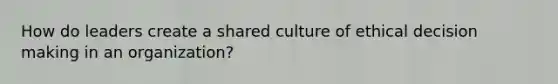 How do leaders create a shared culture of ethical decision making in an organization?