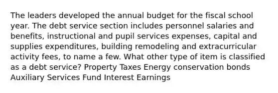 The leaders developed the annual budget for the fiscal school year. The debt service section includes personnel salaries and benefits, instructional and pupil services expenses, capital and supplies expenditures, building remodeling and extracurricular activity fees, to name a few. What other type of item is classified as a debt service? Property Taxes Energy conservation bonds Auxiliary Services Fund Interest Earnings