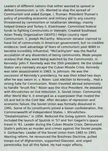 Leaders of different nations that either wanted to spread or defeat Communism. a. US- Wanted to stop the spread of Communism and aided Europe. i. Truman- President Truman's policy of providing economic and military aid to any country threatened by communism or totalitarian ideology, mainly helped Greece and Turkey ii. Eisenhower- Committed federal funds to fighting Communists in Vietnam. Created Southeast Asian Treaty Organization (SEATO.) Helps country repel Communism. 1. Joseph McCarthy- Wisconsin senator claimed to have list of communists in American government, but no credible evidence; took advantage of fears of communism post WWII to become incredibly influential; "McCarthyism" was the fearful accusation of any dissenters of being communists. Made people anxious that they were being watched by the Communists. iii. Kennedy- John F. Kennedy was the 35th president. He the United States very narrowly escape the Cuban Missile Crisis. Kennedy was later assassinated in 1963. iv. Johnson- He was the successor of Kennedy's presidency. he was then killed two days after he was sworn in. v. Nixon- Lost election to Kennedy... Had a strong hate for Communism. Nixon traveled abroad extensively to handle "brush fire." Nixon was the Vice President. He debated with Khrushchev on live television. b. Soviet Union- Communist. After World War II, it emerged as a superpower that rivaled the US and led to the Cold War. After decades of repression and economic failure, the Soviet Union was formally dissolved in 1991. Some of its constituents joined a looser confederation, the Commonwealth of Independent States. i. Khrushchev- "Destalinization," in 1956. Reduced the Gulag system. Successes included the launch of Sputnik in '57 and Yuri Gagarin's space travel in '61. Leader during the Cuban Missile Crisis. Denounced Stalin's policies as murder and crimes against the Soviet people. ii. Gorbachev- Leader of the Soviet Union from 1985 to 1991. Wanting reform, he renounced the Brezhnev Doctrine, pulled troops out of Afghanistan, supported Glasnost, and urged perestroika; but all this failed. He had major effects.