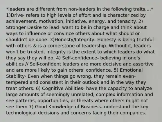 *leaders are different from non-leaders in the following traits....* 1)Drive- refers to high levels of effort and is characterized by achievement, motivation, initiative, energy, and tenacity. 2) Stronger Desire to lead- want to be in charge and think about ways to influence or convince others about what should or shouldn't be done. 3)Honesty/Integrity- Honesty is being truthful with others & is a cornerstone of leadership. Without it, leaders won't be trusted. Integrity is the extent to which leaders do what they say they will do. 4) Self-confidence- believing in one's abilities // Self-confident leaders are more decisive and assertive and are more likely to gain others' confidence. 5) Emotional Stability- Even when things go wrong, they remain even-tempered and consistent in their outlook and in the way they treat others. 6) Cognitive Abilities- have the capacity to analyze large amounts of seemingly unrelated, complex information and see patterns, opportunities, or threats where others might not see them 7) Good Knowledge of Business- understand the key technological decisions and concerns facing their companies.