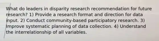 What do leaders in disparity research recommendation for future research? 1) Provide a research format and direction for data input. 2) Conduct community-based participatory research. 3) Improve systematic planning of data collection. 4) Understand the interrelationship of all variables.