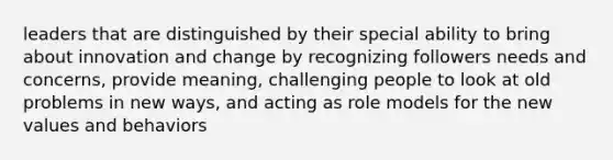 leaders that are distinguished by their special ability to bring about innovation and change by recognizing followers needs and concerns, provide meaning, challenging people to look at old problems in new ways, and acting as role models for the new values and behaviors