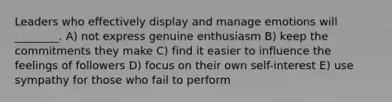 Leaders who effectively display and manage emotions will ________. A) not express genuine enthusiasm B) keep the commitments they make C) find it easier to influence the feelings of followers D) focus on their own self-interest E) use sympathy for those who fail to perform