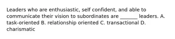 Leaders who are enthusiastic, self confident, and able to communicate their vision to subordinates are _______ leaders. A. task-oriented B. relationship oriented C. transactional D. charismatic