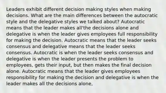 Leaders exhibit different decision making styles when making decisions. What are the main differences between the autocratic style and the delegative styles we talked about? Autocratic means that the leader makes all'the decisions alone and delegative is when the leader gives employees full responsibility for making the decision. Autocratic means that the leader seeks consensus and delegative means that the leader seeks consensus. Autocratic is when the leader seeks consensus and delegative is when the leader presents the problem to employees, gets their input, but then makes the final decision alone. Autocratic means that the leader gives employees responsibility for making the decision and delegative is when the leader makes all the decisions alone,