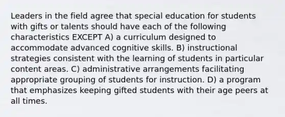 Leaders in the field agree that special education for students with gifts or talents should have each of the following characteristics EXCEPT A) a curriculum designed to accommodate advanced cognitive skills. B) instructional strategies consistent with the learning of students in particular content areas. C) administrative arrangements facilitating appropriate grouping of students for instruction. D) a program that emphasizes keeping gifted students with their age peers at all times.